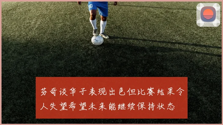 芬奇谈华子表现出色但比赛结果令人失望希望未来能继续保持状态