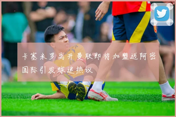 卡塞米罗离开曼联即将加盟迈阿密国际引发球迷热议