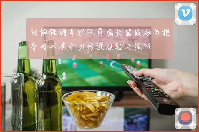 刘铮强调年轻队员成长需鼓励与指导将不遗余力传授经验与技巧