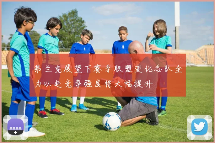 弗兰克展望下赛季联盟变化各队全力以赴竞争强度将大幅提升