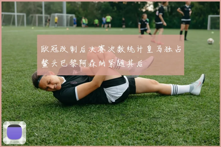 欧冠改制后决赛次数统计皇马独占鳌头巴黎阿森纳紧随其后