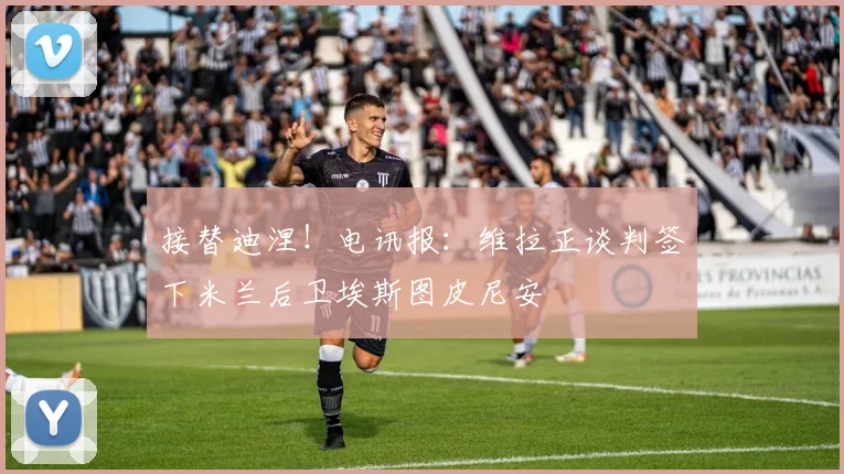 接替迪涅！电讯报：维拉正谈判签下米兰后卫埃斯图皮尼安