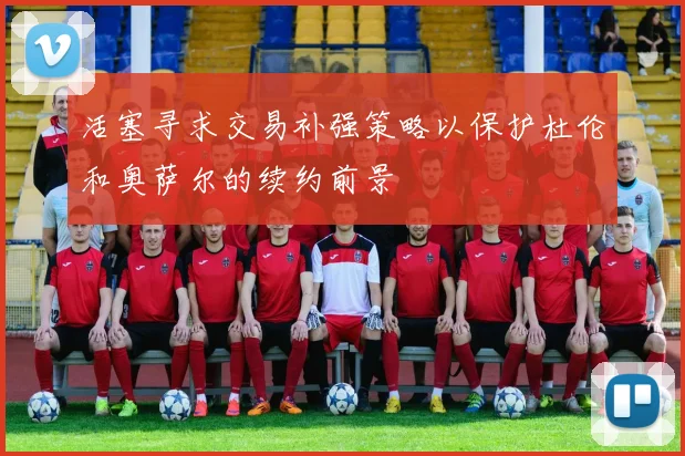 活塞寻求交易补强策略以保护杜伦和奥萨尔的续约前景