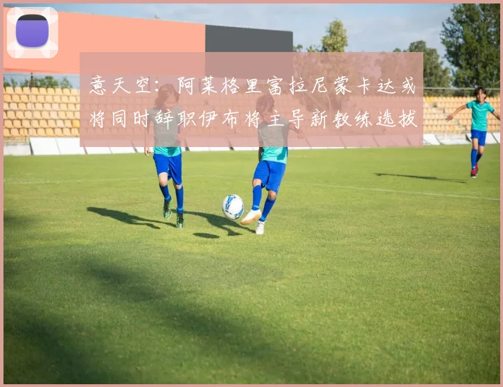 意天空：阿莱格里富拉尼蒙卡达或将同时辞职伊布将主导新教练选拔工作
