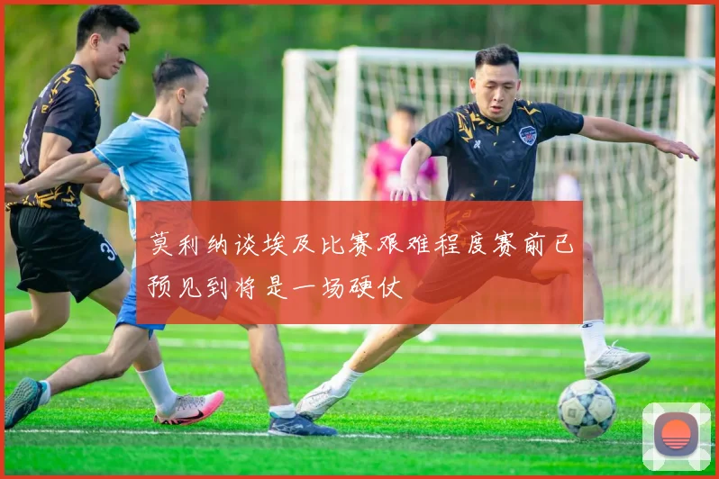 莫利纳谈埃及比赛艰难程度赛前已预见到将是一场硬仗