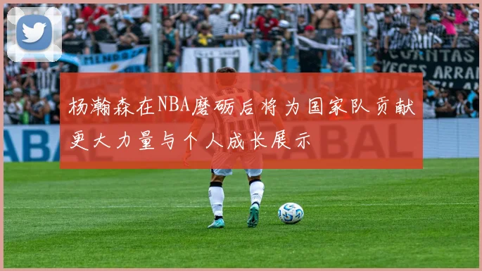 杨瀚森在NBA磨砺后将为国家队贡献更大力量与个人成长展示