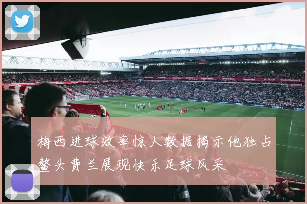 梅西进球效率惊人数据揭示他独占鳌头费兰展现快乐足球风采