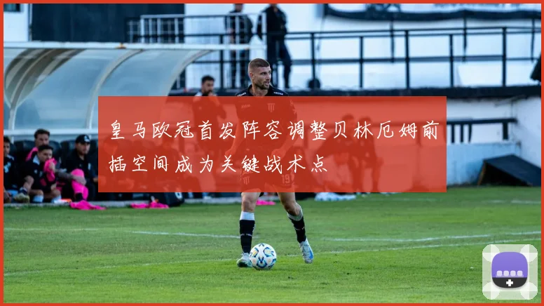 皇马欧冠首发阵容调整贝林厄姆前插空间成为关键战术点