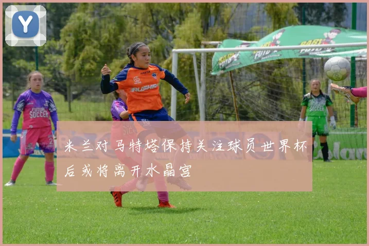 米兰对马特塔保持关注球员世界杯后或将离开水晶宫