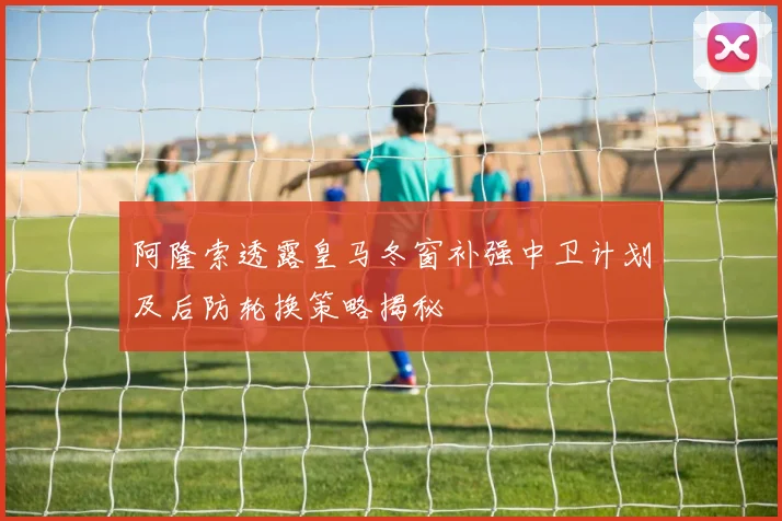阿隆索透露皇马冬窗补强中卫计划及后防轮换策略揭秘
