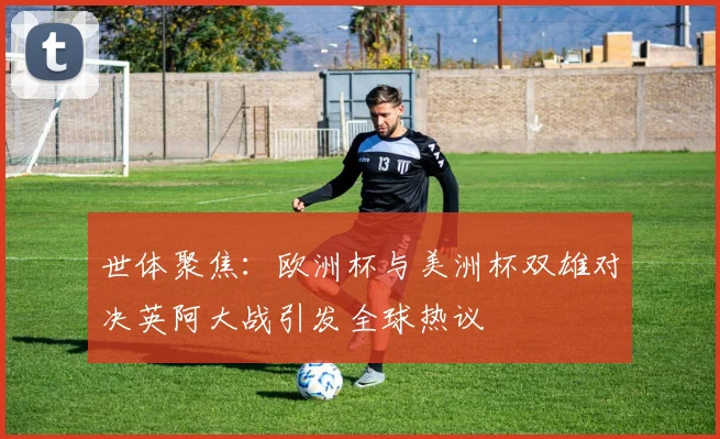 世体聚焦：欧洲杯与美洲杯双雄对决英阿大战引发全球热议