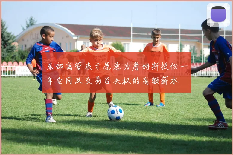 东部高管表示愿意为詹姆斯提供一年合同及交易否决权的高额薪水
