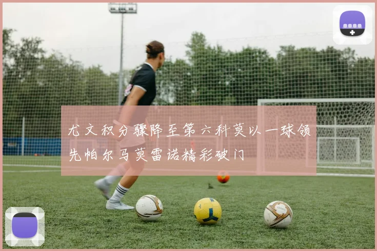 尤文积分骤降至第六科莫以一球领先帕尔马莫雷诺精彩破门