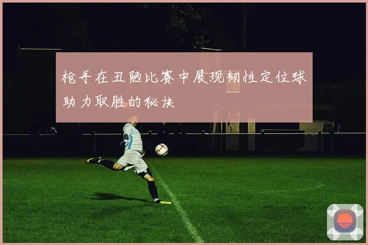 枪手在丑陋比赛中展现韧性定位球助力取胜的秘诀