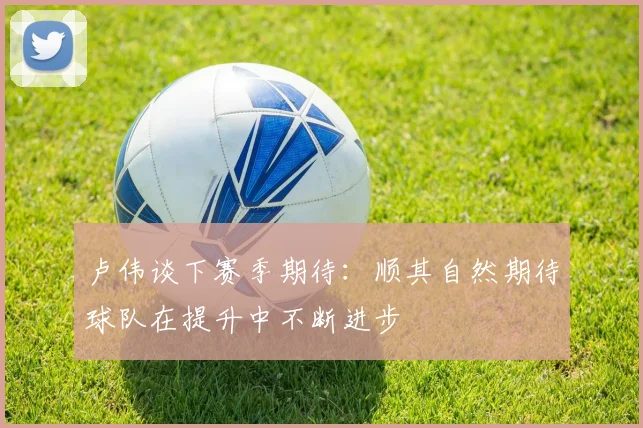 卢伟谈下赛季期待：顺其自然期待球队在提升中不断进步