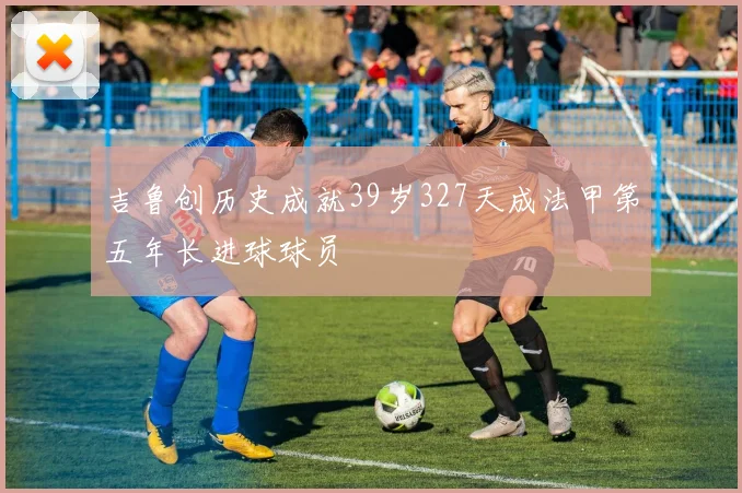吉鲁创历史成就39岁327天成法甲第五年长进球球员
