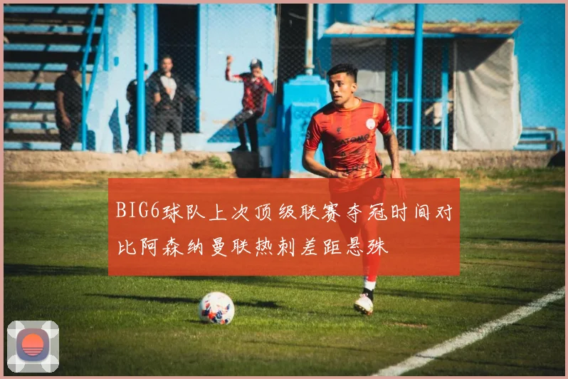 BIG6球队上次顶级联赛夺冠时间对比阿森纳曼联热刺差距悬殊