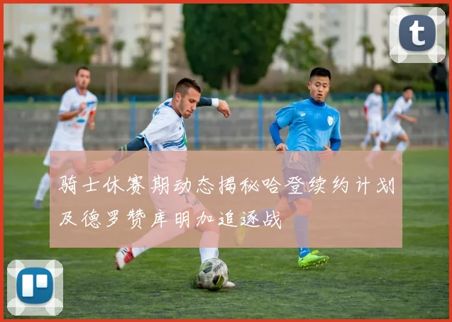 骑士休赛期动态揭秘哈登续约计划及德罗赞库明加追逐战