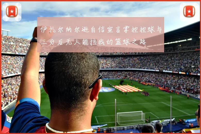 伊扎尔纳尔逊自信宣言掌控控球与三分后无人能挡我的篮球之路