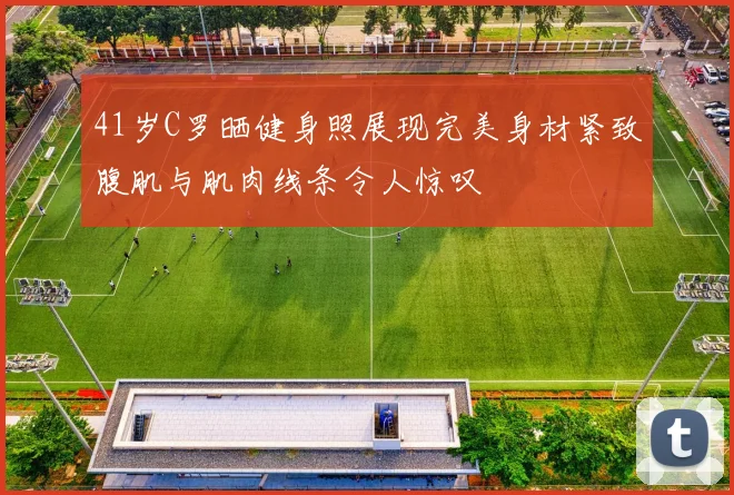 41岁C罗晒健身照展现完美身材紧致腹肌与肌肉线条令人惊叹