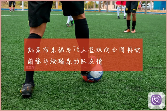 凯莱布乐福与76人签双向合同再续前缘与杨瀚森的队友情