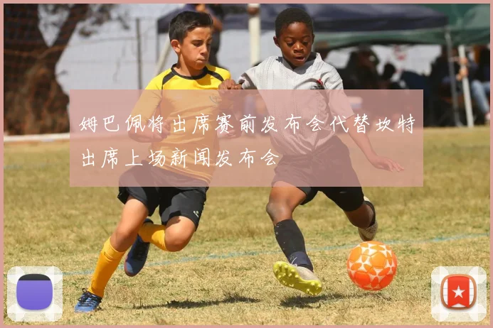 姆巴佩将出席赛前发布会代替坎特出席上场新闻发布会