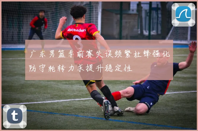 广东男篮季前赛失误频繁杜锋强化防守轮转力求提升稳定性