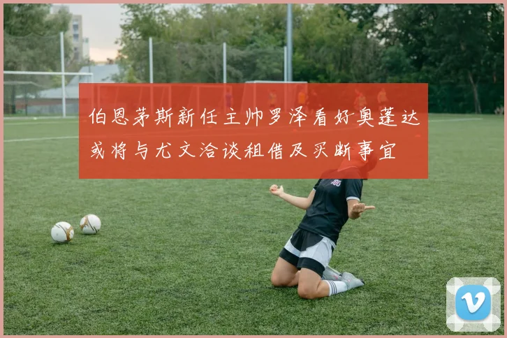 伯恩茅斯新任主帅罗泽看好奥蓬达或将与尤文洽谈租借及买断事宜
