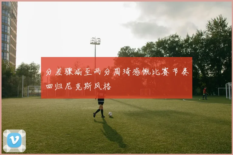 分差骤减至两分周琦感慨比赛节奏回归尼克斯风格