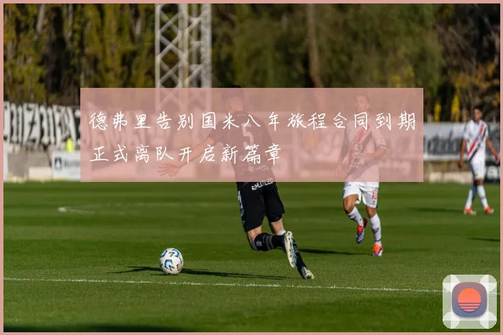 德弗里告别国米八年旅程合同到期正式离队开启新篇章